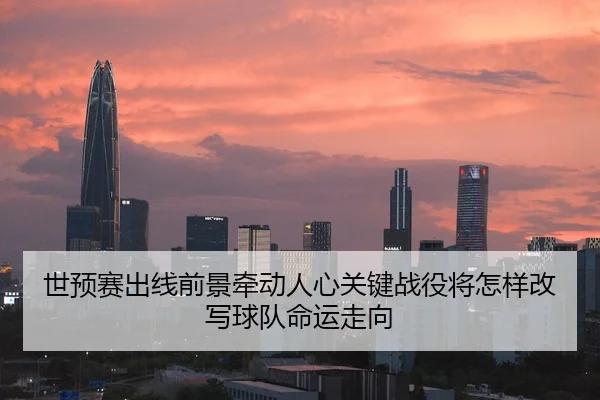 世预赛出线前景牵动人心关键战役将怎样改写球队命运走向